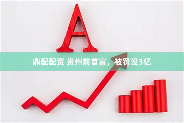 鼎配配资 贵州前首富，被罚没3亿