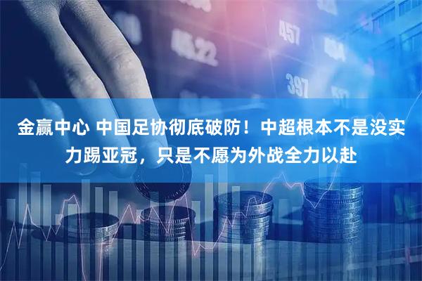 金赢中心 中国足协彻底破防！中超根本不是没实力踢亚冠，只是不愿为外战全力以赴