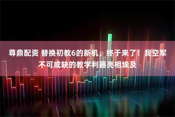 尊鼎配资 替换初教6的新机，终于来了！我空军不可或缺的教学利器亮相埃及