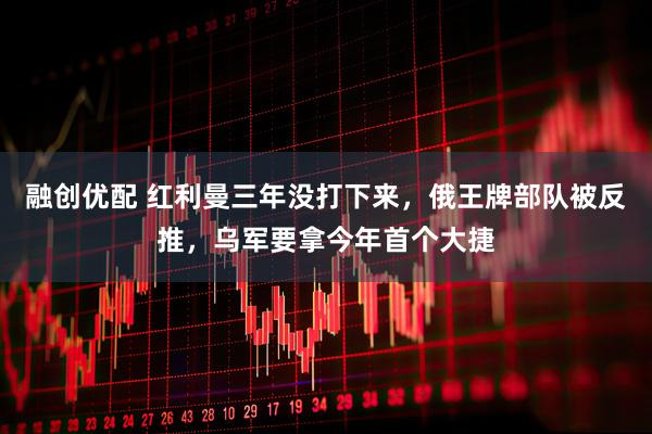 融创优配 红利曼三年没打下来，俄王牌部队被反推，乌军要拿今年首个大捷