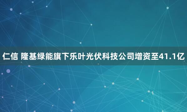 仁信 隆基绿能旗下乐叶光伏科技公司增资至41.1亿