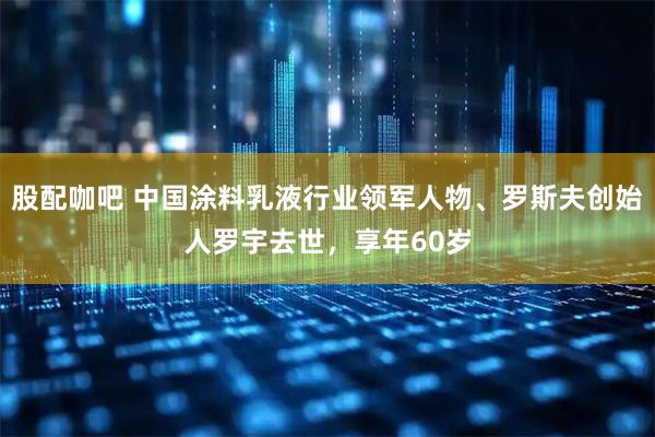 股配咖吧 中国涂料乳液行业领军人物、罗斯夫创始人罗宇去世，享年60岁