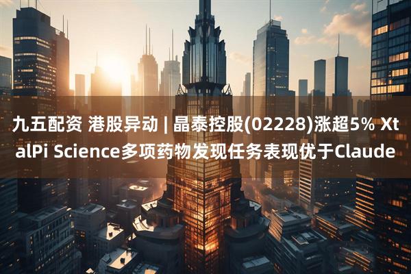 九五配资 港股异动 | 晶泰控股(02228)涨超5% XtalPi Science多项药物发现任务表现优于Claude