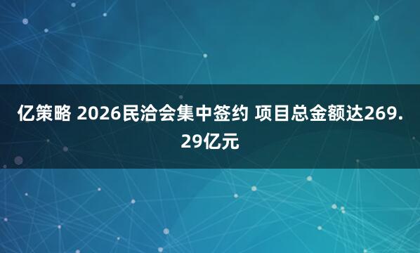 亿策略 2026民洽会集中签约 项目总金额达269.29亿元