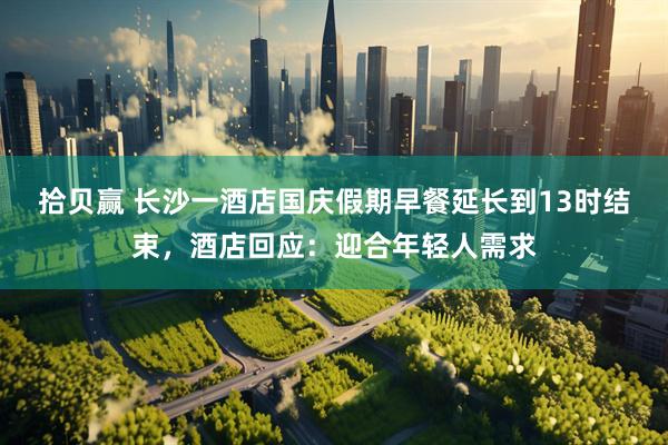 拾贝赢 长沙一酒店国庆假期早餐延长到13时结束，酒店回应：迎合年轻人需求