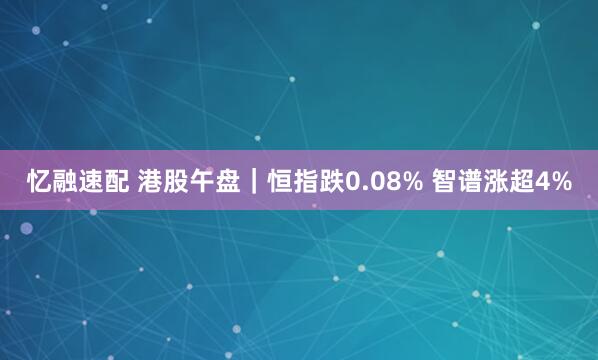 忆融速配 港股午盘｜恒指跌0.08% 智谱涨超4%