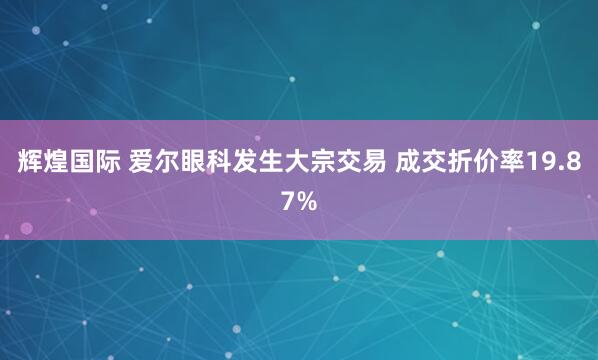 辉煌国际 爱尔眼科发生大宗交易 成交折价率19.87%