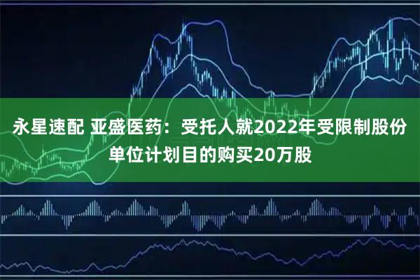 永星速配 亚盛医药:受托人就2022年受限制股份单位计划目的购买20万股