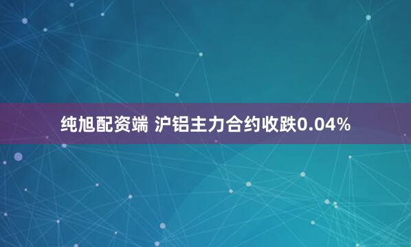 纯旭配资端 沪铝主力合约收跌0.04%
