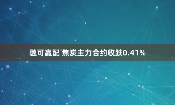 融可赢配 焦炭主力合约收跌0.41%