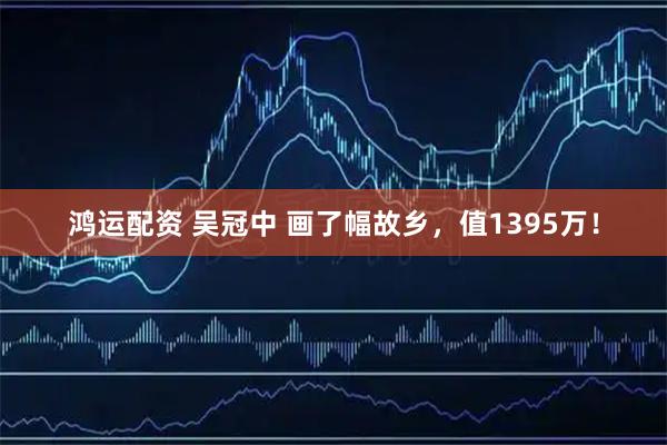 鸿运配资 吴冠中 画了幅故乡，值1395万！