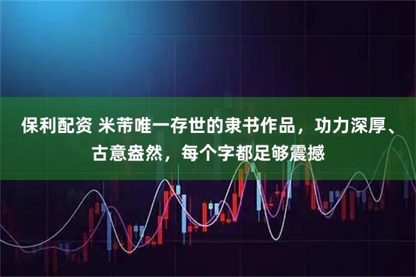 保利配资 米芾唯一存世的隶书作品，功力深厚、古意盎然，每个字都足够震撼