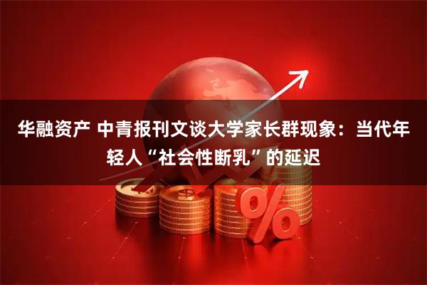 华融资产 中青报刊文谈大学家长群现象：当代年轻人“社会性断乳”的延迟