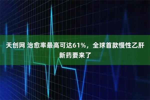 天创网 治愈率最高可达61%,全球首款慢性乙肝新药要来了