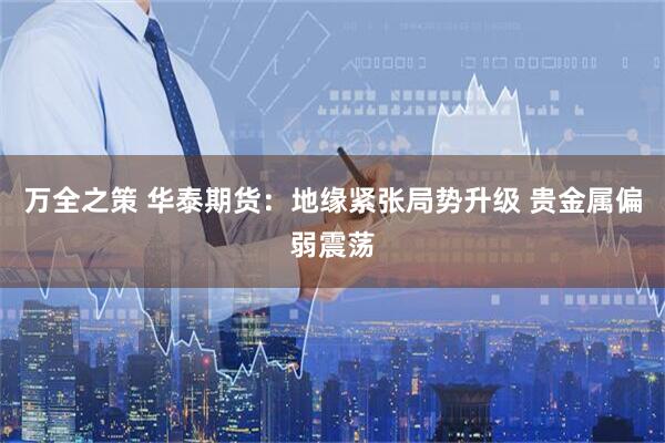 万全之策 华泰期货：地缘紧张局势升级 贵金属偏弱震荡