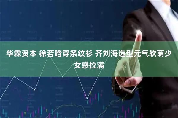 华霖资本 徐若晗穿条纹衫 齐刘海造型元气软萌少女感拉满