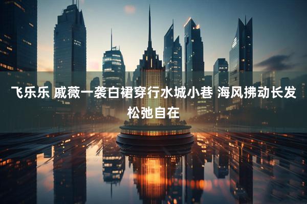 飞乐乐 戚薇一袭白裙穿行水城小巷 海风拂动长发松弛自在