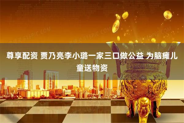 尊享配资 贾乃亮李小璐一家三口做公益 为脑瘫儿童送物资