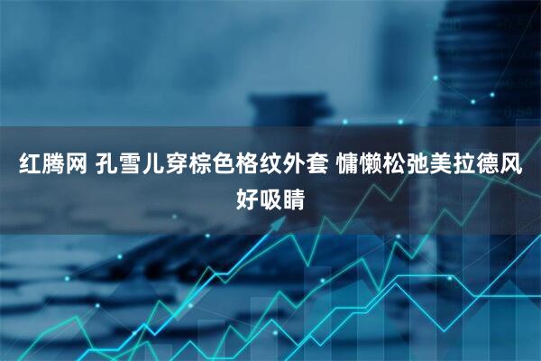 红腾网 孔雪儿穿棕色格纹外套 慵懒松弛美拉德风好吸睛