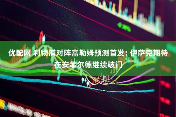 优配网 利物浦对阵富勒姆预测首发: 伊萨克期待在安菲尔德继续破门