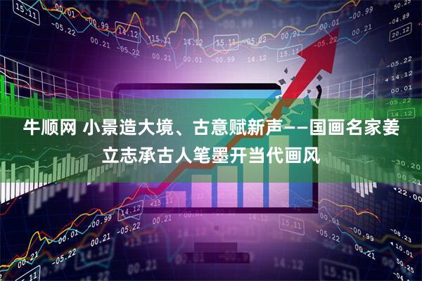牛顺网 小景造大境、古意赋新声——国画名家姜立志承古人笔墨开当代画风