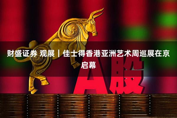 财盛证券 观展｜佳士得香港亚洲艺术周巡展在京启幕