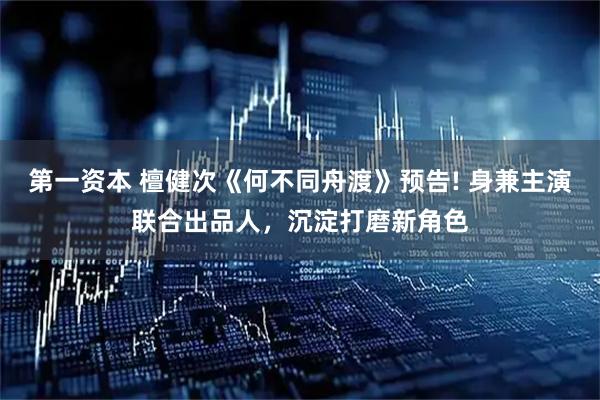 第一资本 檀健次《何不同舟渡》预告! 身兼主演联合出品人，沉淀打磨新角色