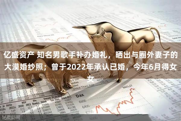 亿盛资产 知名男歌手补办婚礼，晒出与圈外妻子的大漠婚纱照；曾于2022年承认已婚，今年6月得女