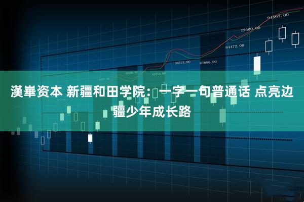 漢崋资本 新疆和田学院：一字一句普通话 点亮边疆少年成长路