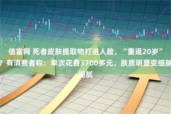 信富网 死者皮肤提取物打进人脸，“重返20岁”？有消费者称：单次花费3700多元，肤质明显变细腻